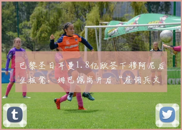 巴黎圣日耳曼1.8亿欧签下穆阿尼后坐板凳，姆巴佩离开后“雇佣兵文化”遭质疑