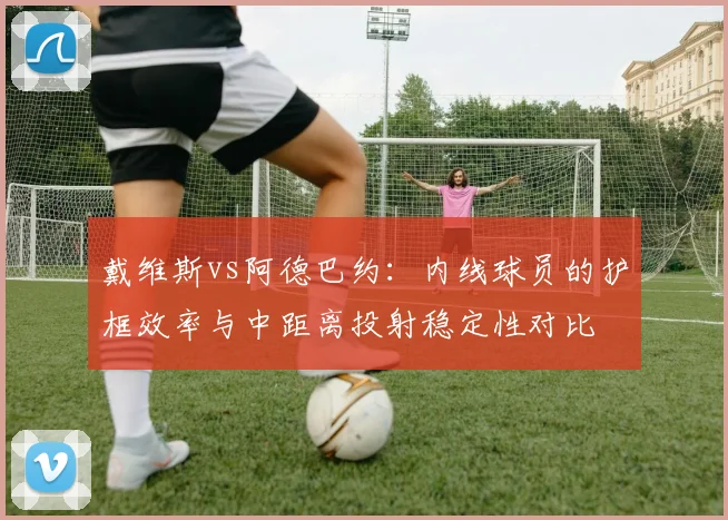 戴维斯vs阿德巴约：内线球员的护框效率与中距离投射稳定性对比