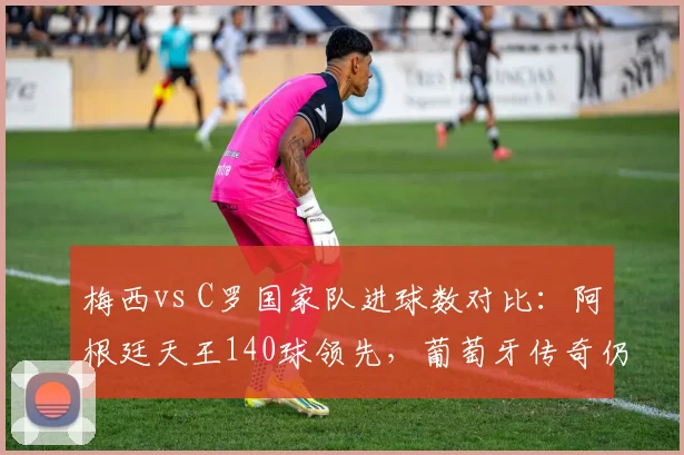 梅西vs C罗国家队进球数对比:阿根廷天王140球领先,葡萄牙传奇仍差6球