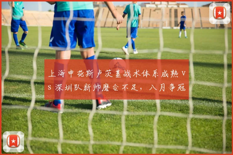 上海申花斯卢茨基战术体系成熟 vs 深圳队新帅磨合不足,八月争冠分水岭