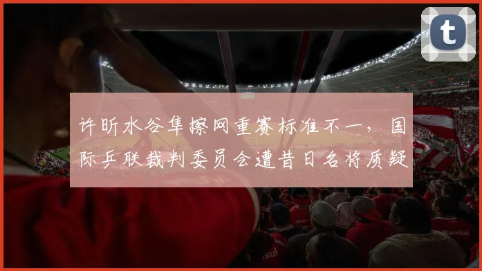 许昕水谷隼擦网重赛标准不一，国际乒联裁判委员会遭昔日名将质疑