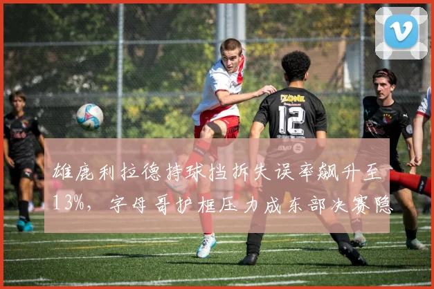 雄鹿利拉德持球挡拆失误率飙升至13%，字母哥护框压力成东部决赛隐患