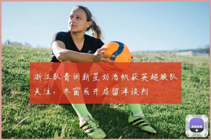 浙江队青训新星刘浩帆获英超狼队关注,冬窗或开启留洋谈判