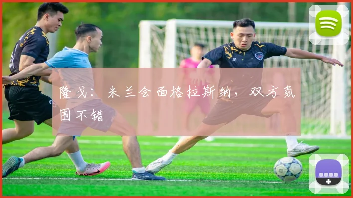 隆戈:米兰会面格拉斯纳,双方氛围不错